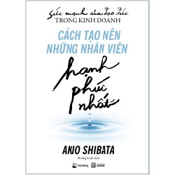 Sức Mạnh Của Đạo Đức Trong Kinh Doanh: Cách Tạo Nên Những Nhân Viên Hạnh Phúc Nhất - Akio Shibata 138902