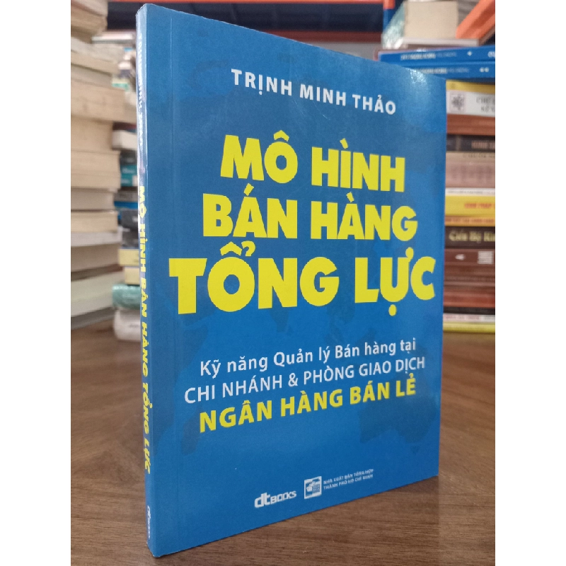 Mô Hình Bán Hàng Tổng Lực : Kỹ năng Quản lý Bán hàng tại chi nhánh & phòng giao dịch ngân hàng bán lẻ - Trịnh Minh Thảo 326036