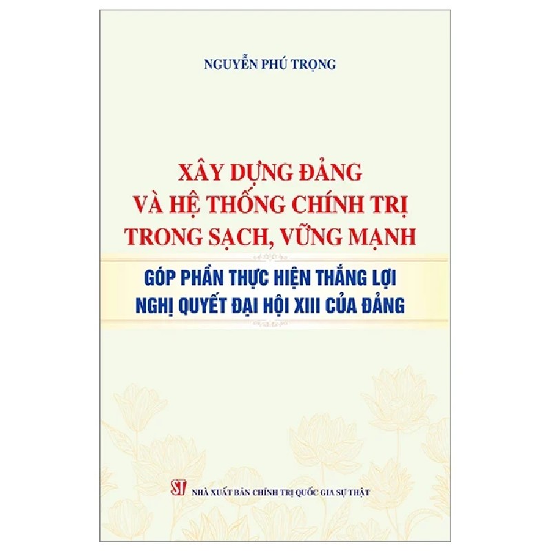 Xây Dựng Đảng Và Hệ Thống Chính Trị Trong Sạch, Vững Mạnh - Góp Phần Thực Hiện Thắng Lợi Nghị Quyết Đại Hội XIII Của Đảng - Nguyễn Phú Trọng 188718